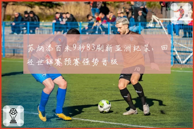苏炳添百米9秒83刷新亚洲纪录，田径世锦赛预赛强势晋级