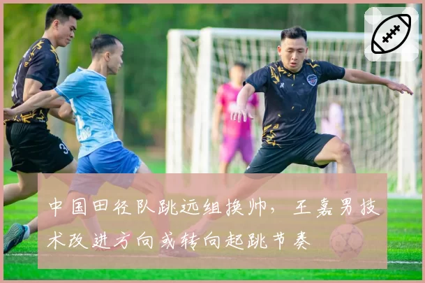 中国田径队跳远组换帅，王嘉男技术改进方向或转向起跳节奏