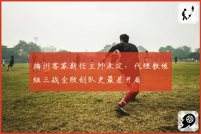 梅州客家新任主帅未定,代理教练组三战全败创队史最差开局