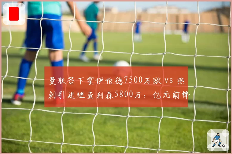 曼联签下霍伊伦德7500万欧 vs 热刺引进理查利森5800万，亿元前锋性价比之争
