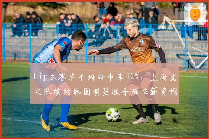 Lip本赛季平均命中率42%，上海龙之队续约韩国明星选手面临薪资帽压力