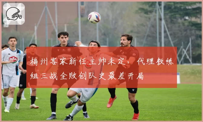 梅州客家新任主帅未定,代理教练组三战全败创队史最差开局