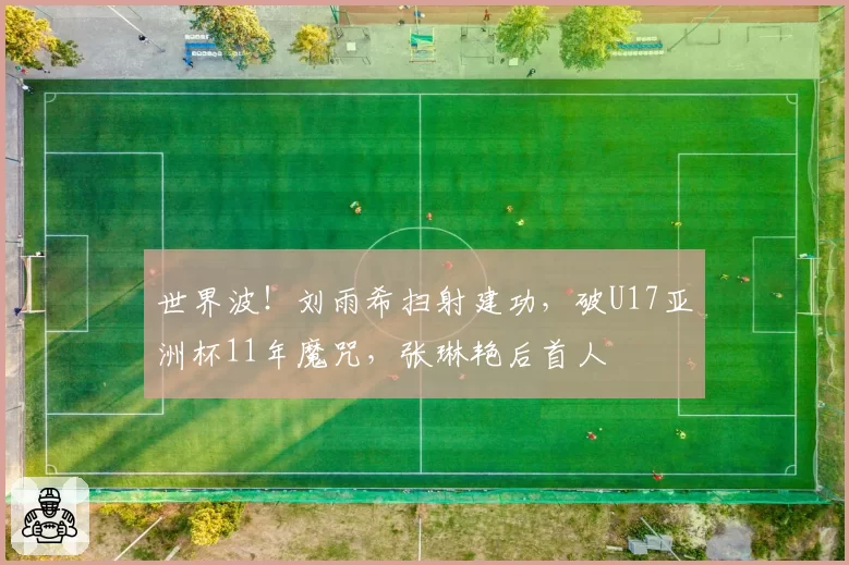 世界波！刘雨希扫射建功，破U17亚洲杯11年魔咒，张琳艳后首人