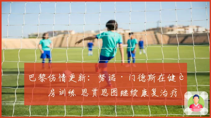 巴黎伤情更新：努诺·门德斯在健身房训练 恩贾恩图继续康复治疗