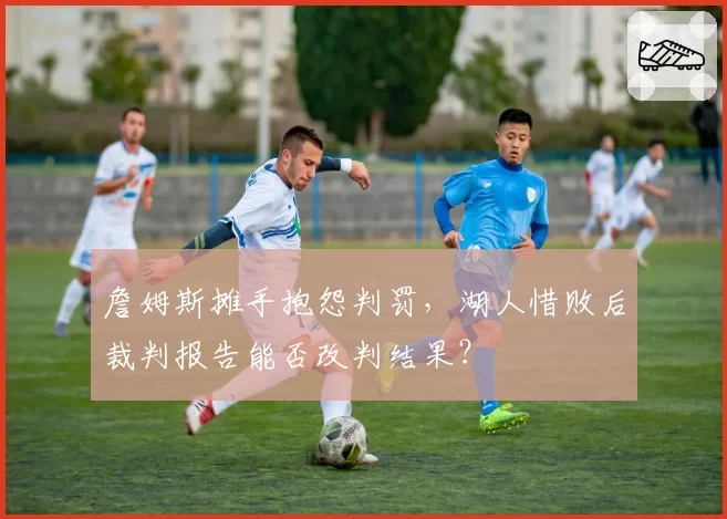 詹姆斯摊手抱怨判罚,湖人惜败后裁判报告能否改判结果?