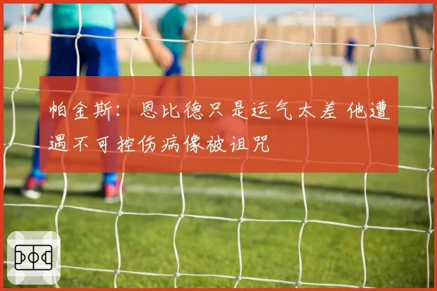 帕金斯:恩比德只是运气太差 他遭遇不可控伤病像被诅咒