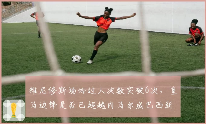维尼修斯场均过人次数突破6次，皇马边锋是否已超越内马尔成巴西新王？