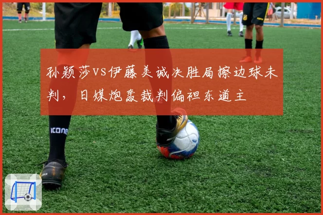 孙颖莎vs伊藤美诚决胜局擦边球未判，日媒炮轰裁判偏袒东道主