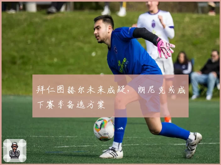 拜仁图赫尔未来成疑，朗尼克或成下赛季备选方案