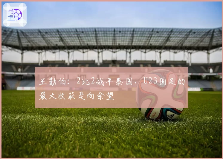 王勤伯：2比2战平泰国，U23国足的最大收获是向余望
