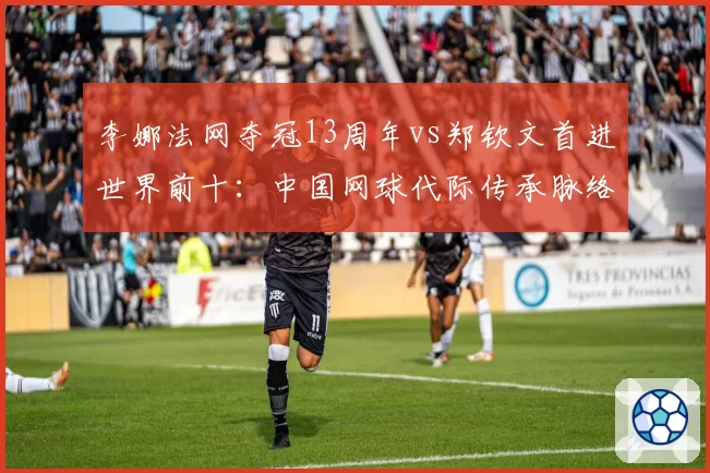 李娜法网夺冠13周年vs郑钦文首进世界前十：中国网球代际传承脉络
