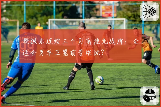 樊振东连续三个月高挂免战牌,全运会男单卫冕前景堪忧?