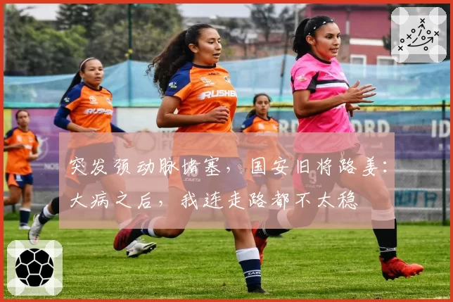 突发颈动脉堵塞，国安旧将路姜：大病之后，我连走路都不太稳