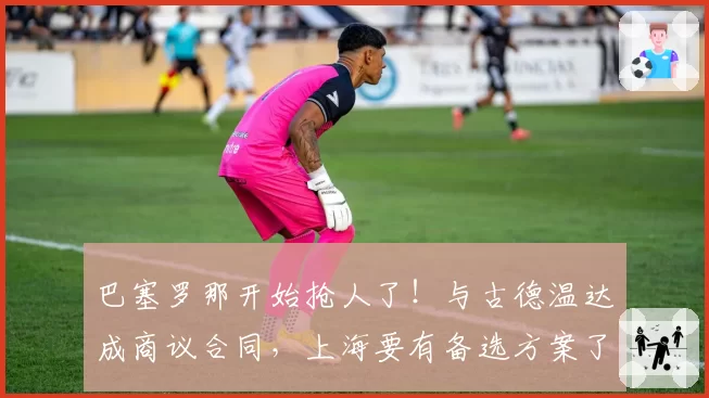 巴塞罗那开始抢人了!与古德温达成商议合同,上海要有备选方案了