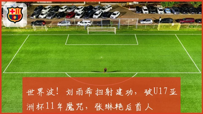 世界波！刘雨希扫射建功，破U17亚洲杯11年魔咒，张琳艳后首人