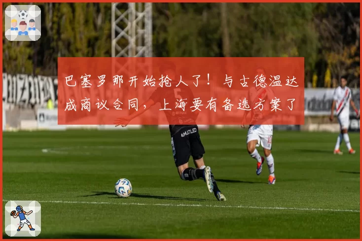 巴塞罗那开始抢人了！与古德温达成商议合同，上海要有备选方案了