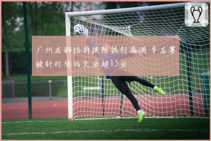 广州龙狮挡拆换防执行漏洞 季后赛被针对场均失分超15分