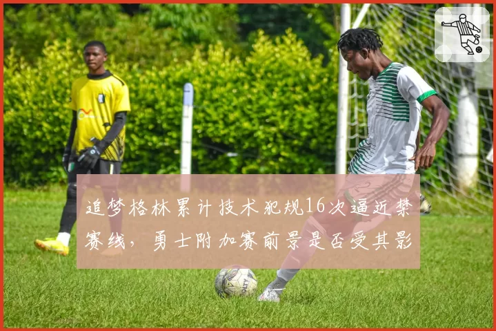 追梦格林累计技术犯规16次逼近禁赛线，勇士附加赛前景是否受其影响