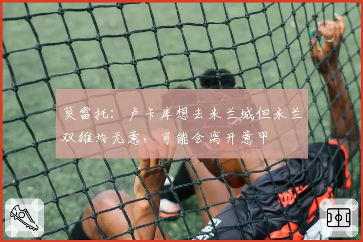 莫雷托：卢卡库想去米兰城但米兰双雄均无意，可能会离开意甲