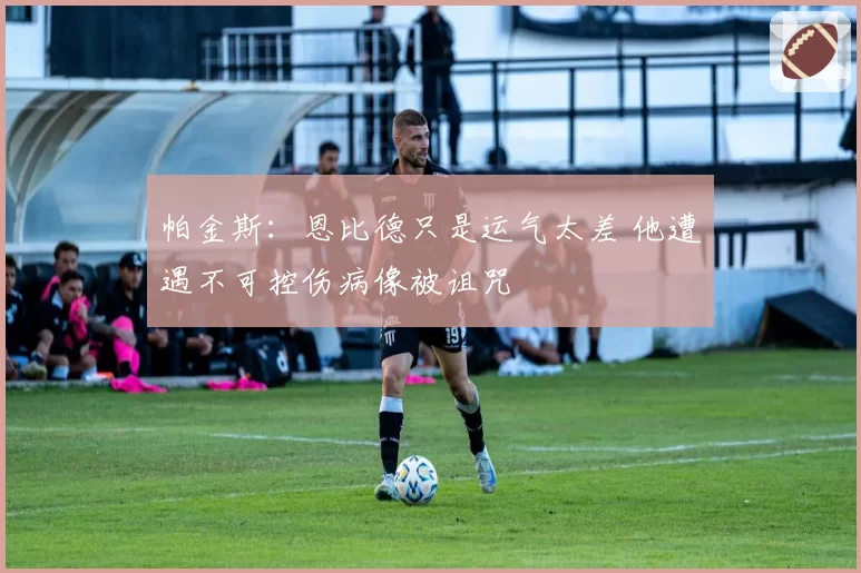 帕金斯：恩比德只是运气太差 他遭遇不可控伤病像被诅咒