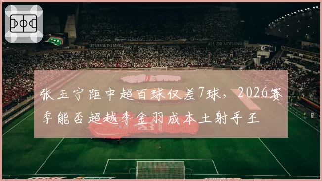 张玉宁距中超百球仅差7球，2026赛季能否超越李金羽成本土射手王