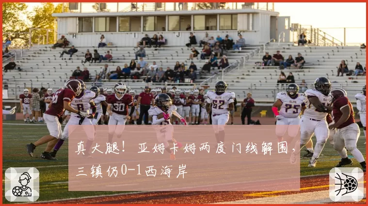 真大腿！亚姆卡姆两度门线解围，三镇仍0-1西海岸
