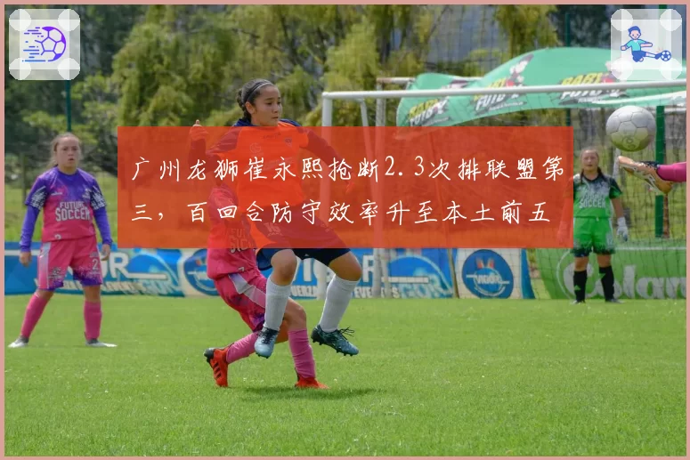 广州龙狮崔永熙抢断2.3次排联盟第三，百回合防守效率升至本土前五
