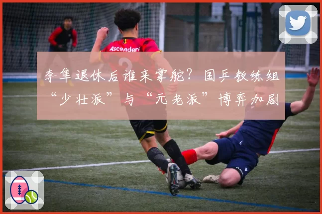 李隼退休后谁来掌舵？国乒教练组“少壮派”与“元老派”博弈加剧