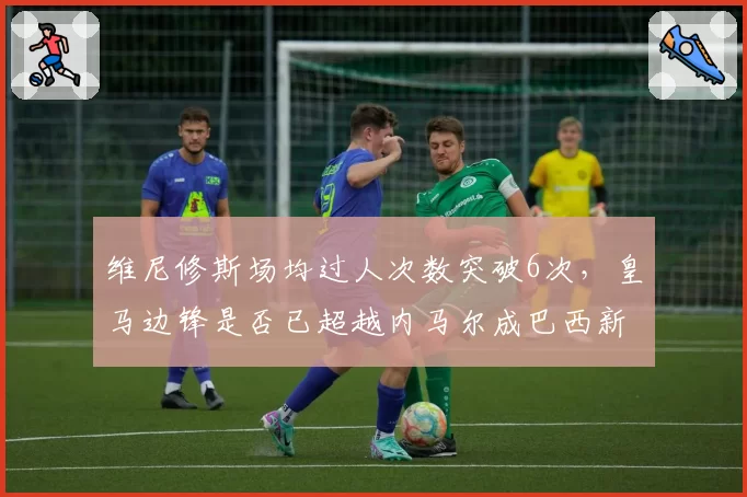 维尼修斯场均过人次数突破6次，皇马边锋是否已超越内马尔成巴西新王？