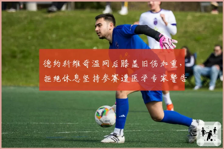 德约科维奇温网后膝盖旧伤加重，拒绝休息坚持参赛遭医学专家警告