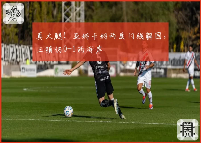 真大腿！亚姆卡姆两度门线解围，三镇仍0-1西海岸