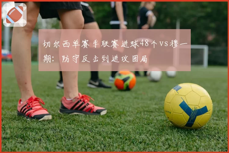切尔西单赛季联赛进球48个vs穆一期:防守反击到进攻困局