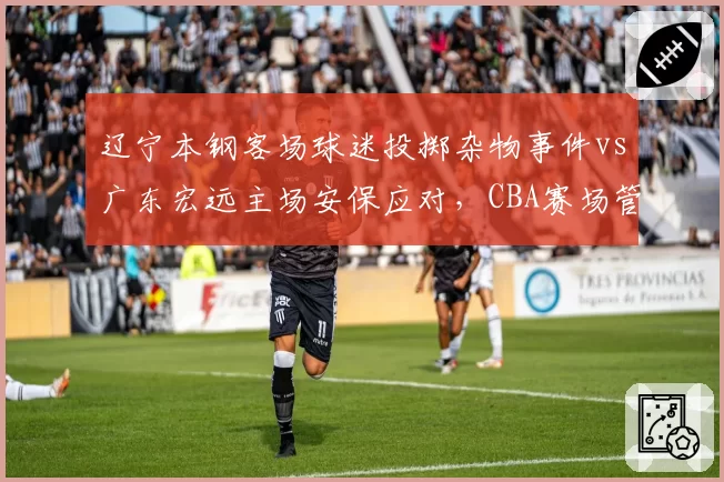 辽宁本钢客场球迷投掷杂物事件vs广东宏远主场安保应对,CBA赛场管理效率对比鲜明