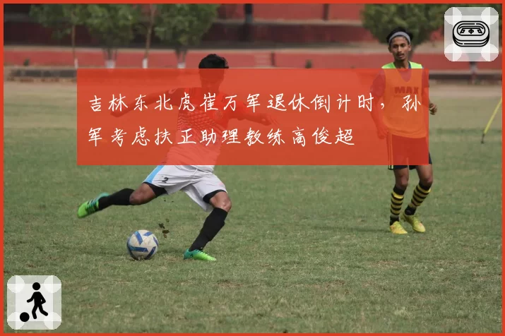 吉林东北虎崔万军退休倒计时，孙军考虑扶正助理教练高俊超