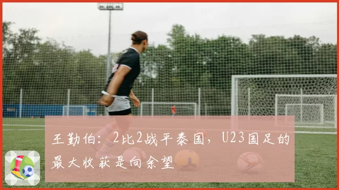 王勤伯:2比2战平泰国,U23国足的最大收获是向余望