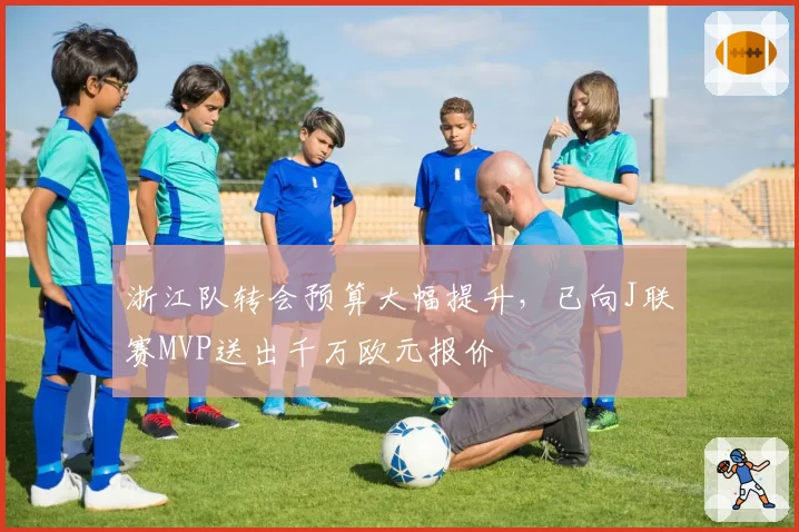 浙江队转会预算大幅提升，已向J联赛MVP送出千万欧元报价