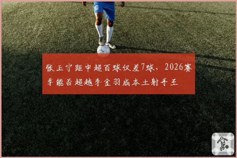 张玉宁距中超百球仅差7球，2026赛季能否超越李金羽成本土射手王