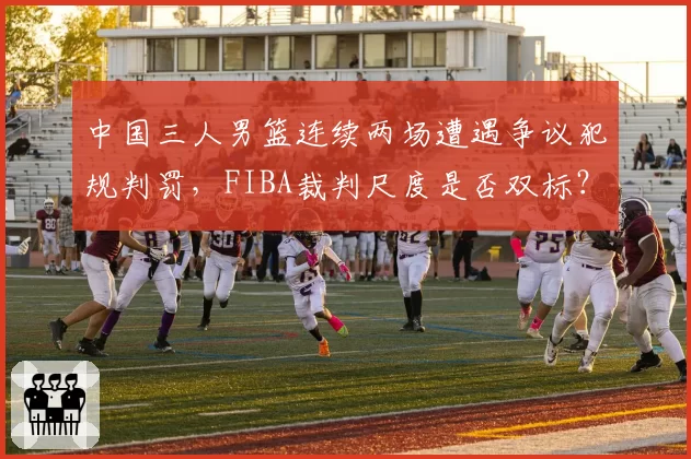 中国三人男篮连续两场遭遇争议犯规判罚,FIBA裁判尺度是否双标?