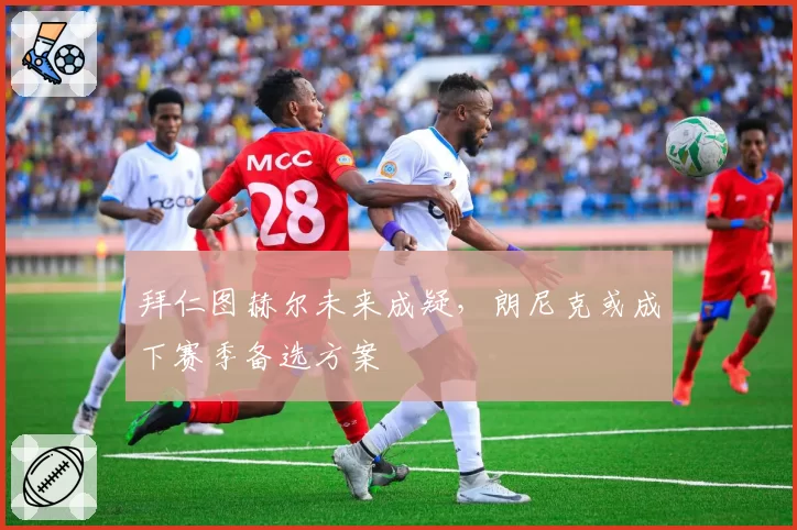 拜仁图赫尔未来成疑，朗尼克或成下赛季备选方案