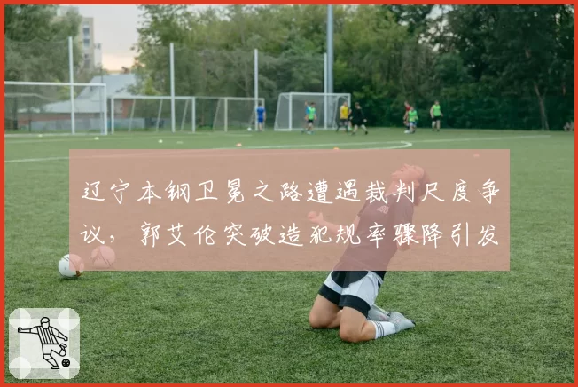 辽宁本钢卫冕之路遭遇裁判尺度争议，郭艾伦突破造犯规率骤降引发质疑
