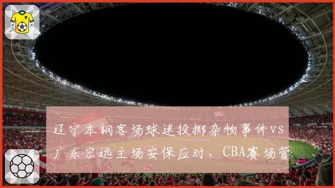 辽宁本钢客场球迷投掷杂物事件vs广东宏远主场安保应对,CBA赛场管理效率对比鲜明