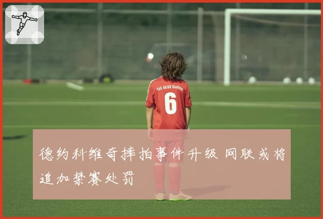 德约科维奇摔拍事件升级 网联或将追加禁赛处罚