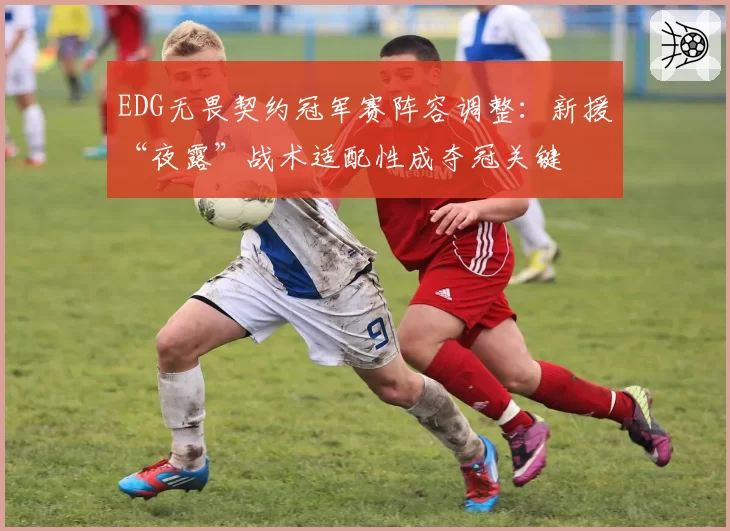 EDG无畏契约冠军赛阵容调整：新援“夜露”战术适配性成夺冠关键