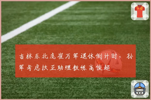 吉林东北虎崔万军退休倒计时，孙军考虑扶正助理教练高俊超