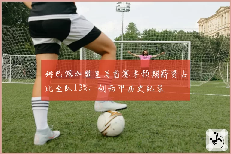 姆巴佩加盟皇马首赛季预期薪资占比全队13%，创西甲历史纪录