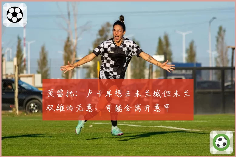 莫雷托：卢卡库想去米兰城但米兰双雄均无意，可能会离开意甲