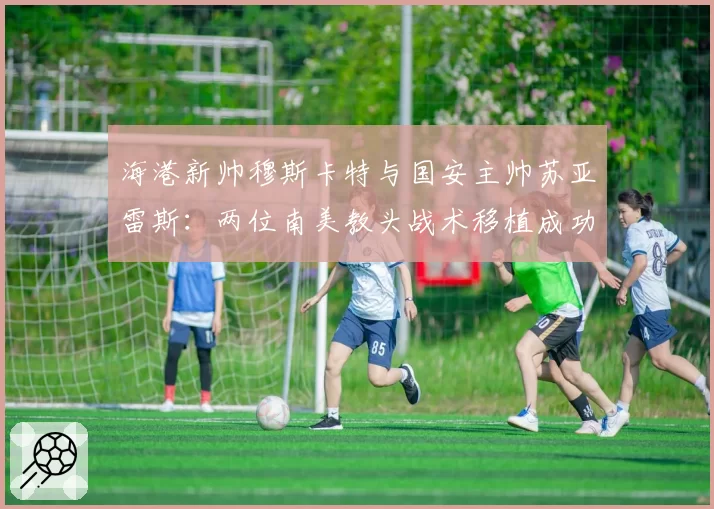 海港新帅穆斯卡特与国安主帅苏亚雷斯：两位南美教头战术移植成功率对比