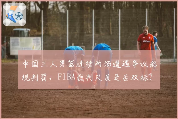 中国三人男篮连续两场遭遇争议犯规判罚，FIBA裁判尺度是否双标？