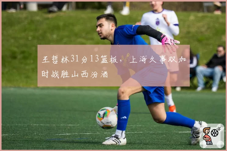 王哲林31分13篮板，上海久事双加时战胜山西汾酒