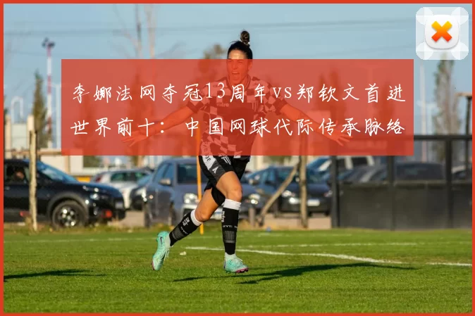 李娜法网夺冠13周年vs郑钦文首进世界前十:中国网球代际传承脉络